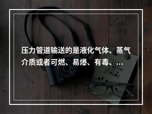 压力管道输送的是液化气体、蒸气介质或者可燃、易爆、有毒、有腐