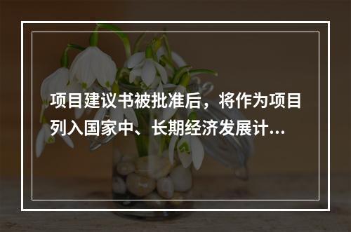 项目建议书被批准后，将作为项目列入国家中、长期经济发展计划