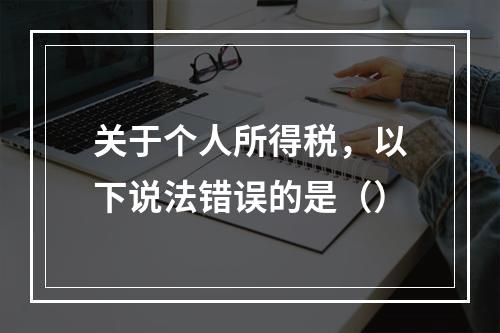 关于个人所得税，以下说法错误的是（）