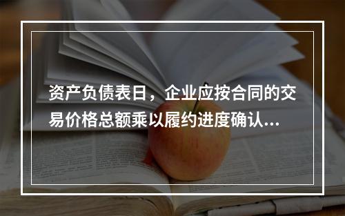 资产负债表日，企业应按合同的交易价格总额乘以履约进度确认当期