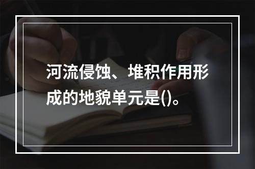 河流侵蚀、堆积作用形成的地貌单元是()。