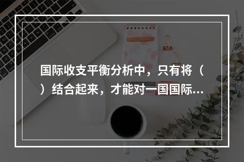 国际收支平衡分析中，只有将（　）结合起来，才能对一国国际收支