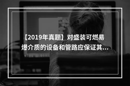 【2019年真题】对盛装可燃易爆介质的设备和管路应保证其密闭