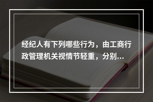 经纪人有下列哪些行为，由工商行政管理机关视情节轻重，分别给予