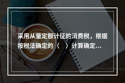 采用从量定额计征的消费税，根据按税法确定的（　）计算确定。