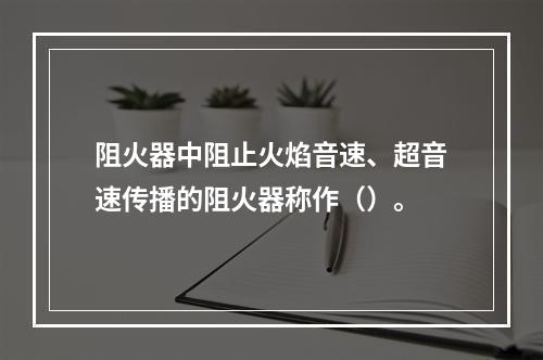 阻火器中阻止火焰音速、超音速传播的阻火器称作（）。