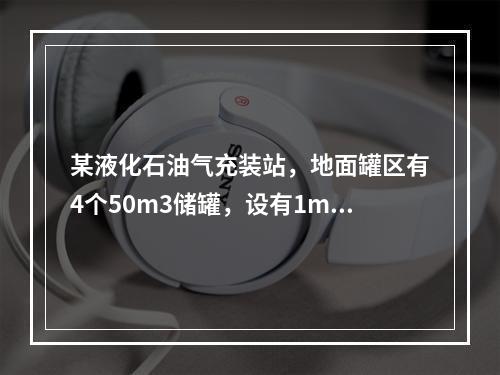 某液化石油气充装站，地面罐区有4个50m3储罐，设有1m高的