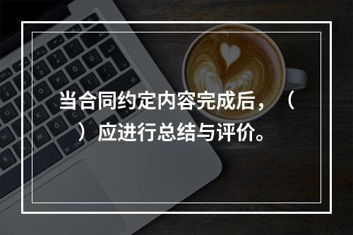 当合同约定内容完成后，（　）应进行总结与评价。