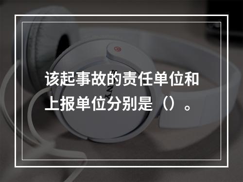 该起事故的责任单位和上报单位分别是（）。