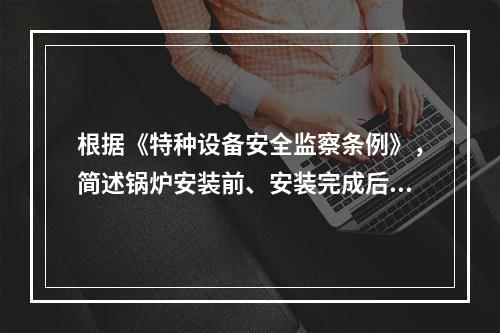 根据《特种设备安全监察条例》，简述锅炉安装前、安装完成后应当