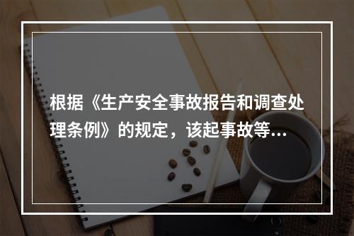 根据《生产安全事故报告和调查处理条例》的规定，该起事故等级为