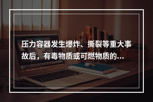 压力容器发生爆炸、撕裂等重大事故后，有毒物质或可燃物质的大量