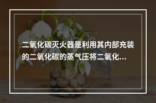 二氧化碳灭火器是利用其内部充装的二氧化碳的蒸气压将二氧化碳喷