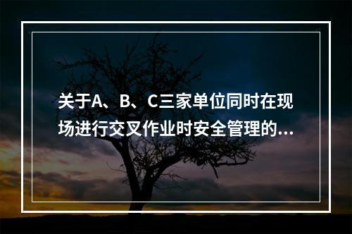 关于A、B、C三家单位同时在现场进行交叉作业时安全管理的说法