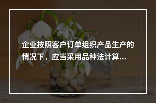 企业按照客户订单组织产品生产的情况下，应当采用品种法计算产品