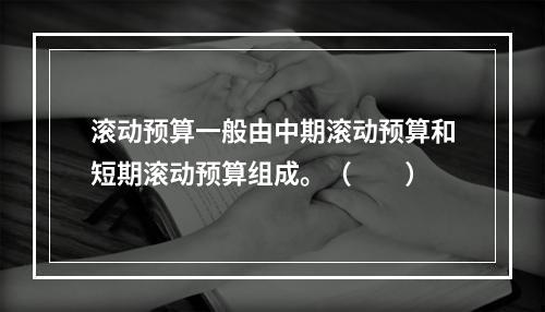 滚动预算一般由中期滚动预算和短期滚动预算组成。（　　）