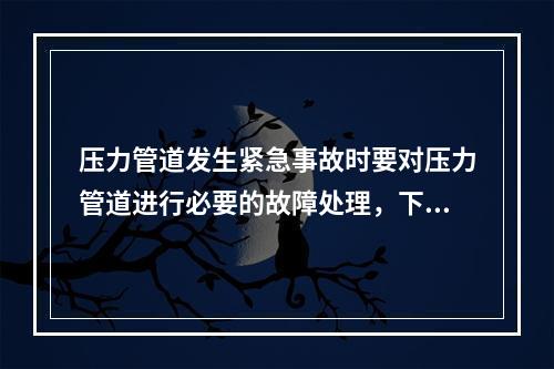 压力管道发生紧急事故时要对压力管道进行必要的故障处理，下列关