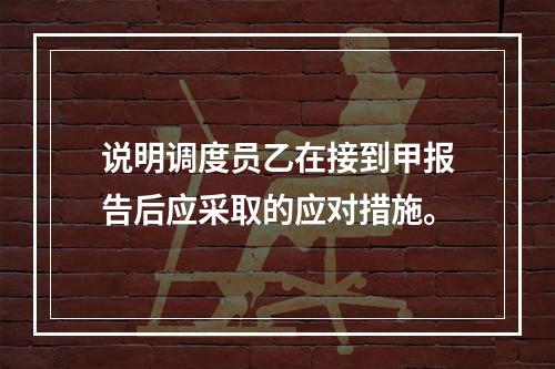 说明调度员乙在接到甲报告后应采取的应对措施。