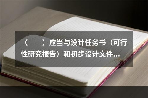 （　　）应当与设计任务书（可行性研究报告）和初步设计文件同