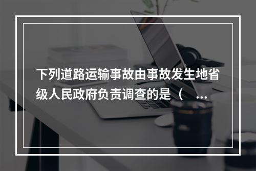 下列道路运输事故由事故发生地省级人民政府负责调查的是（  ）