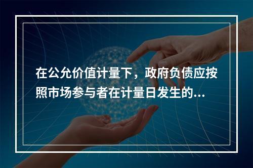 在公允价值计量下，政府负债应按照市场参与者在计量日发生的有序