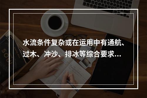 水流条件复杂或在运用中有通航、过木、冲沙、排冰等综合要求的