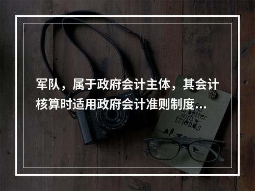 军队，属于政府会计主体，其会计核算时适用政府会计准则制度。（