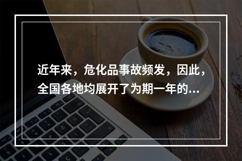 近年来，危化品事故频发，因此，全国各地均展开了为期一年的危化