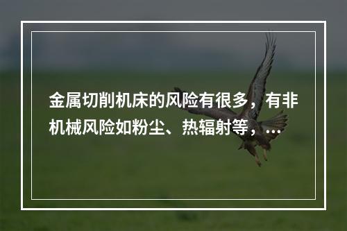 金属切削机床的风险有很多，有非机械风险如粉尘、热辐射等，但机