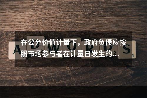 在公允价值计量下，政府负债应按照市场参与者在计量日发生的有序