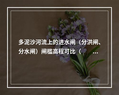 多泥沙河流上的进水闸（分洪闸、分水闸）闸槛高程可比（　　）