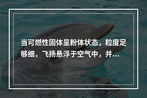 当可燃性固体呈粉体状态，粒度足够细，飞扬悬浮于空气中，并达到