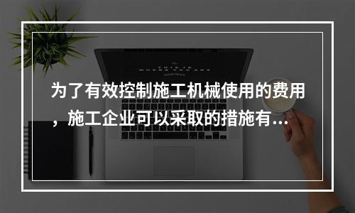 为了有效控制施工机械使用的费用，施工企业可以采取的措施有（　