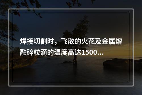 焊接切割时，飞散的火花及金属熔融碎粒滴的温度高达1500-2