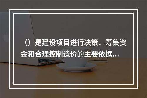 （）是建设项目进行决策、筹集资金和合理控制造价的主要依据。