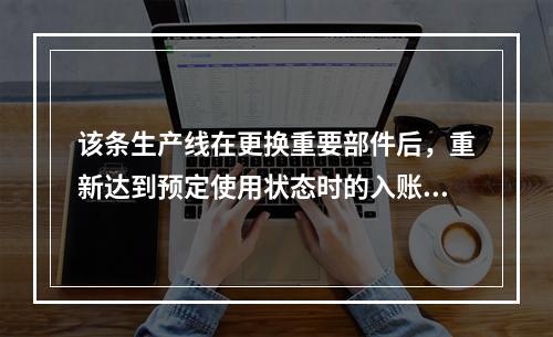 该条生产线在更换重要部件后，重新达到预定使用状态时的入账价值