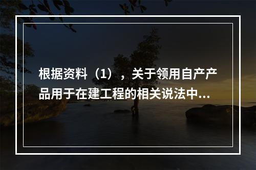 根据资料（1），关于领用自产产品用于在建工程的相关说法中，正