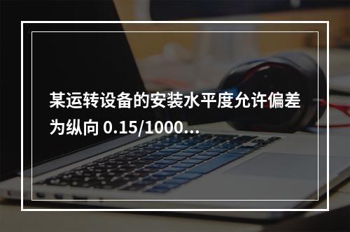 某运转设备的安装水平度允许偏差为纵向 0.15/1000、横