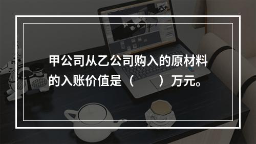 甲公司从乙公司购入的原材料的入账价值是（　　）万元。