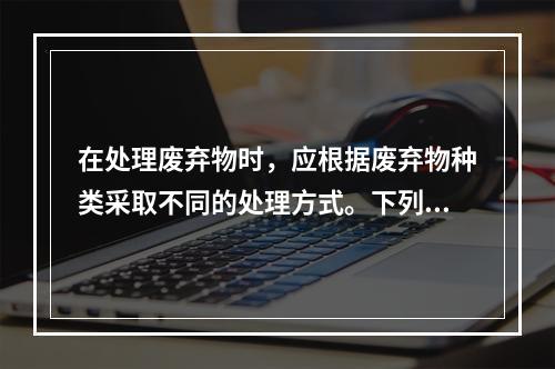 在处理废弃物时，应根据废弃物种类采取不同的处理方式。下列关于