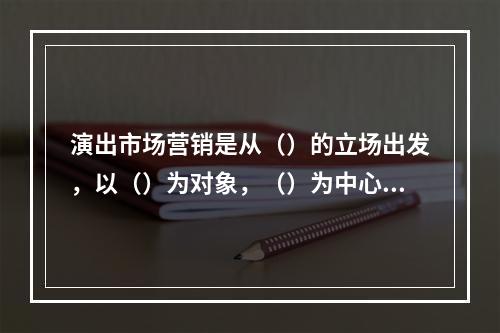 演出市场营销是从（）的立场出发，以（）为对象，（）为中心的营