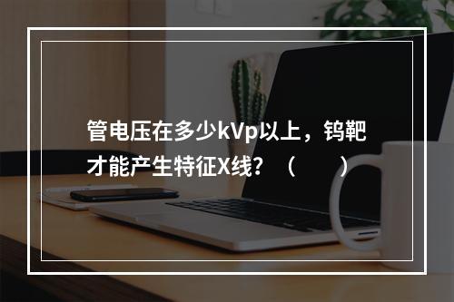 管电压在多少kVp以上，钨靶才能产生特征X线？（　　）