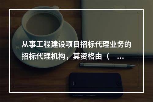 从事工程建设项目招标代理业务的招标代理机构，其资格由（　　