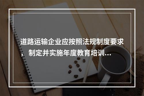 道路运输企业应按照法规制度要求， 制定并实施年度教育培训计划