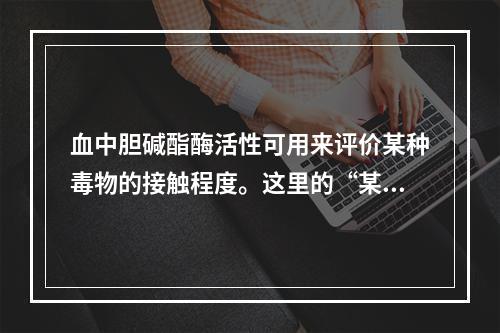 血中胆碱酯酶活性可用来评价某种毒物的接触程度。这里的“某种