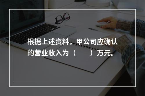 根据上述资料，甲公司应确认的营业收入为（　　）万元。