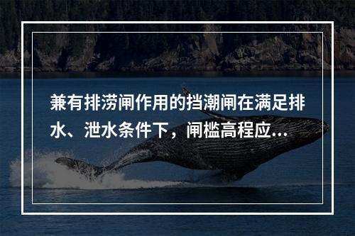 兼有排涝闸作用的挡潮闸在满足排水、泄水条件下，闸槛高程应（