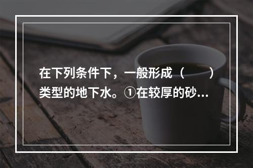 在下列条件下，一般形成（　　）类型的地下水。①在较厚的砂层