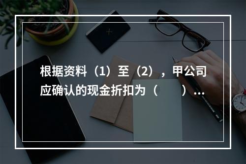 根据资料（1）至（2），甲公司应确认的现金折扣为（　　）元。