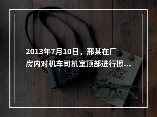 2013年7月10日，邢某在厂房内对机车司机室顶部进行擦洗保